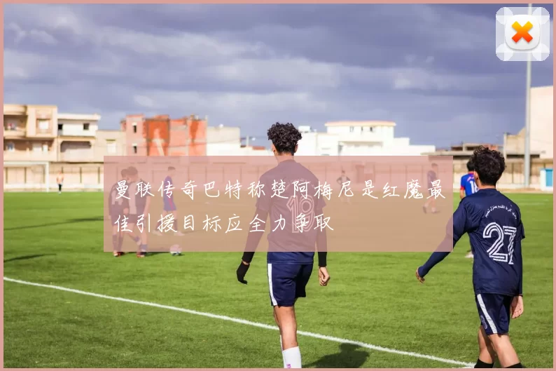 曼联传奇巴特称楚阿梅尼是红魔最佳引援目标应全力争取