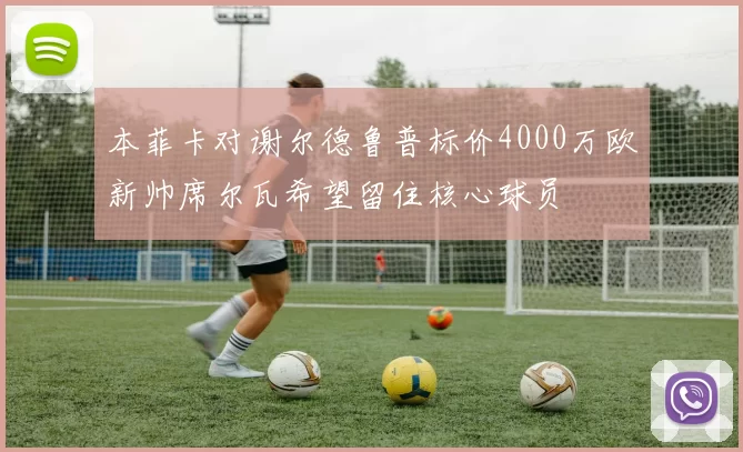 本菲卡对谢尔德鲁普标价4000万欧新帅席尔瓦希望留住核心球员