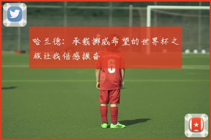 哈兰德：承载挪威希望的世界杯之旅让我倍感振奋