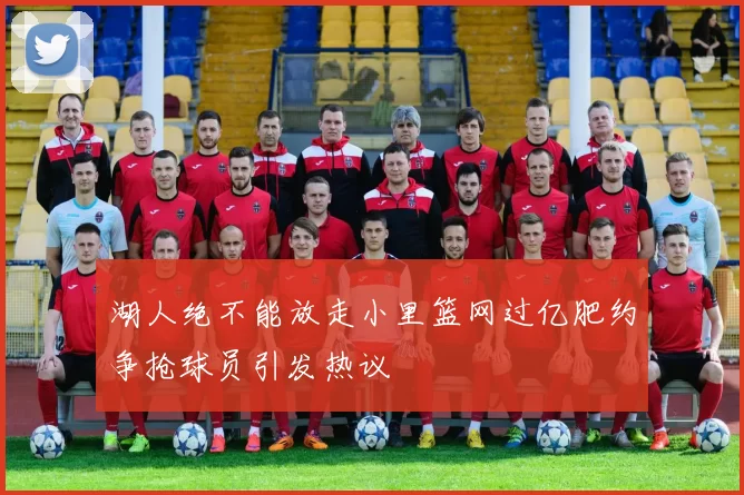 湖人绝不能放走小里篮网过亿肥约争抢球员引发热议