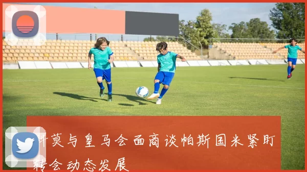 科莫与皇马会面商谈帕斯国米紧盯转会动态发展