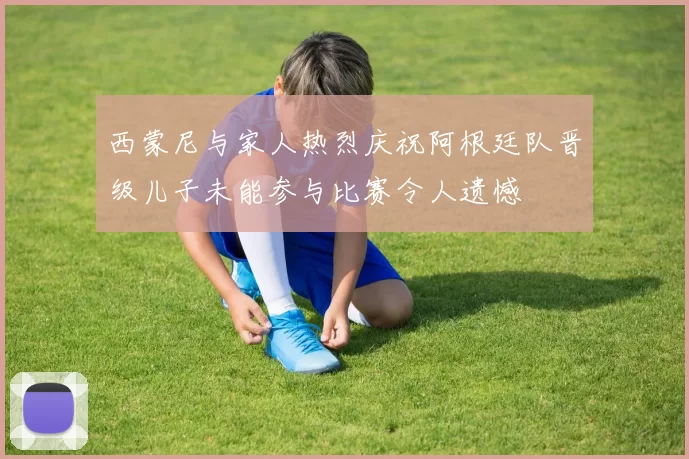 西蒙尼与家人热烈庆祝阿根廷队晋级儿子未能参与比赛令人遗憾