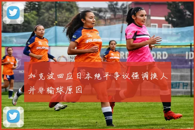 加克波回应日本绝平争议强调换人并非输球原因
