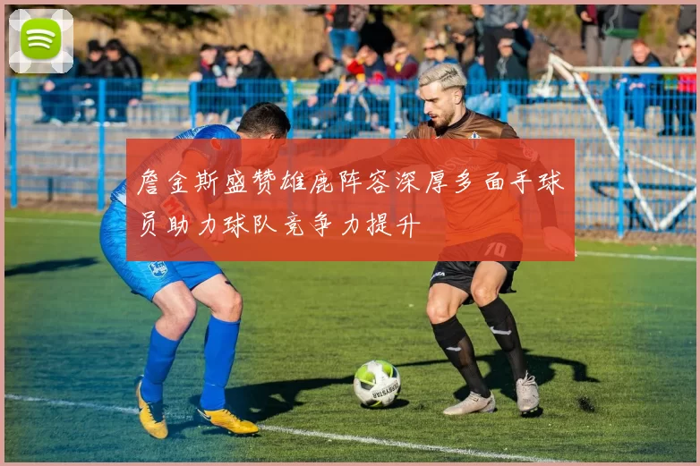 詹金斯盛赞雄鹿阵容深厚多面手球员助力球队竞争力提升