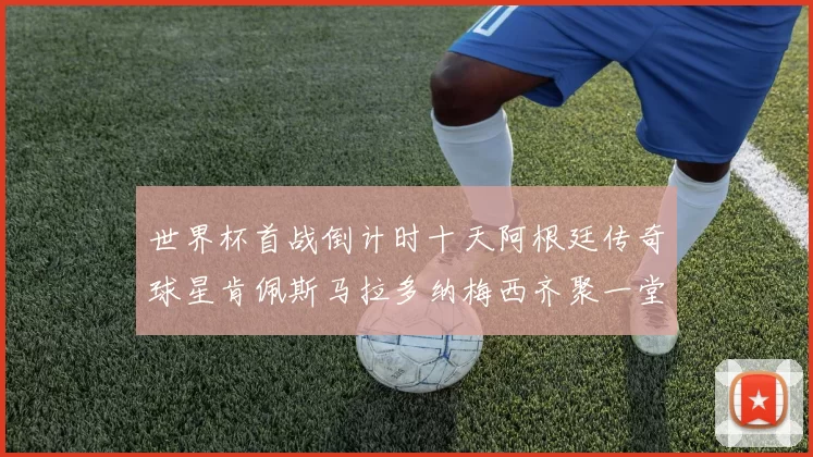 世界杯首战倒计时十天阿根廷传奇球星肯佩斯马拉多纳梅西齐聚一堂预热