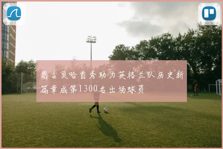 恩古莫哈首秀助力英格兰队历史新篇章成第1300名出场球员