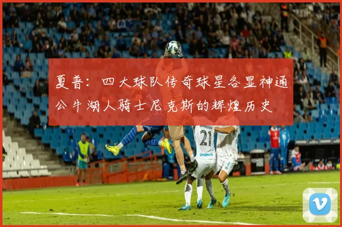 夏普：四大球队传奇球星各显神通公牛湖人骑士尼克斯的辉煌历史