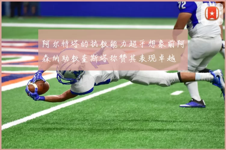 阿尔特塔的执教能力超乎想象前阿森纳助教奎斯塔称赞其表现卓越