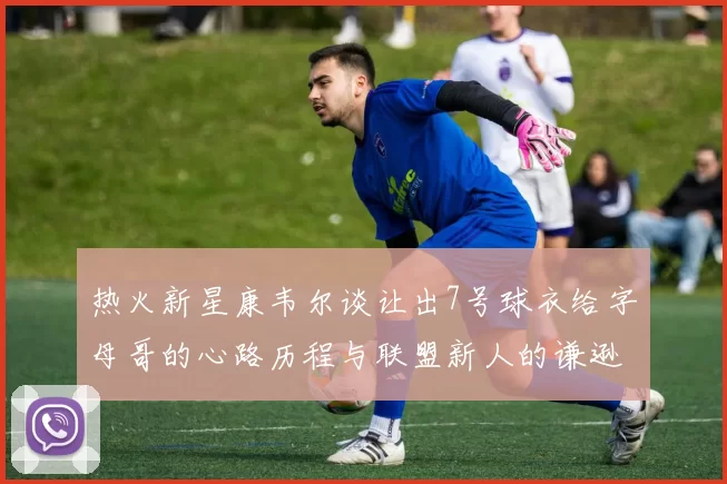 热火新星康韦尔谈让出7号球衣给字母哥的心路历程与联盟新人的谦逊态度